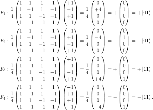 \[\begin{split}F_1 &:   \frac{1}{4} \begin{pmatrix} 1&1&1&1 \\ 1&-1&1&-1 \\ 1&1&-1&-1 \\ 1&-1&-1&1 \end{pmatrix}  \begin{pmatrix} +1\\-1\\+1\\-1 \end{pmatrix} = \frac{1}{4} \begin{pmatrix} 0\\+4\\0\\0 \end{pmatrix} = +\begin{pmatrix} 0\\1\\0\\0 \end{pmatrix} = +\ket{01}\\F_2 &: \frac{1}{4} \begin{pmatrix} 1&1&1&1 \\ 1&-1&1&-1 \\ 1&1&-1&-1 \\ 1&-1&-1&1 \end{pmatrix} \begin{pmatrix} -1\\+1\\-1\\+1\end{pmatrix} = \frac{1}{4} \begin{pmatrix} 0\\-4\\0\\0 \end{pmatrix} = -\begin{pmatrix} 0\\1\\0\\0 \end{pmatrix} = -\ket{01}\\F_3 &:\frac{1}{4} \begin{pmatrix} 1&1&1&1 \\ 1&-1&1&-1 \\ 1&1&-1&-1 \\ 1&-1&-1&1 \end{pmatrix} \begin{pmatrix} +1\\-1\\-1\\+1 \end{pmatrix} = \frac{1}{4} \begin{pmatrix} 0\\0\\0\\+4 \end{pmatrix} = +\begin{pmatrix} 0\\0\\0\\1 \end{pmatrix} = +\ket{11}\\F_4 &: \frac{1}{4} \begin{pmatrix} 1&1&1&1 \\ 1&-1&1&-1 \\ 1&1&-1&-1 \\ 1&-1&-1&1 \end{pmatrix} \begin{pmatrix}-1\\+1\\+1\\-1 \end{pmatrix} = \frac{1}{4} \begin{pmatrix} 0\\0\\0\\-4 \end{pmatrix} = -\begin{pmatrix} 0\\0\\0\\1 \end{pmatrix} = -\ket{11}.\end{split}\]